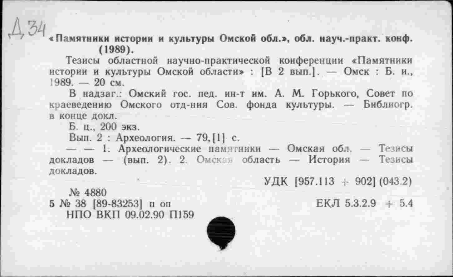 ﻿Kbh
' '	' «Памятники истории и культуры Омской обл.>, обл. науч.-практ. конф.
(1989).
Тезисы областной научно-практической конференции «Памятники истории и культуры Омской области» : [В 2 вып.]. — Омск : Б. и., !989. — 20 см.
В надзаг.: Омский гос. пед. ин-т им. А. М. Горького, Совет по краеведению Омского отд-ния Сов. фонда культуры. — Библиогр.
в конце докл.
Б. ц., 200 экз.
Вып. 2 : Археология. — 79, [1] с.
— — 1. Археологические памятники — Омская обл. докладов — (вып. 2). 2. Омск область — История
Тезисы
Тезисы
докладов.
№ 4880
5 № 38 [89-83253] п оп НПО ВКП 09.02.90 П159
УДК [957.113 , 902] (043.2)
ЕКЛ 5.3.2.9 + 5.4